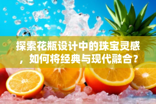 探索花瓶设计中的珠宝灵感，如何将经典与现代融合？