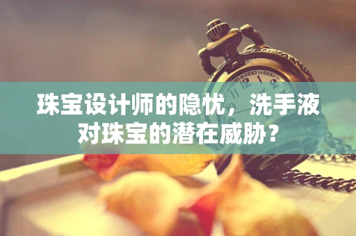 珠宝设计师的隐忧，洗手液对珠宝的潜在威胁？