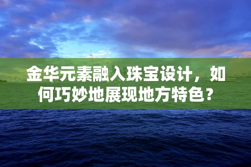 金华元素融入珠宝设计，如何巧妙地展现地方特色？