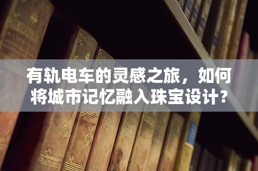 有轨电车的灵感之旅，如何将城市记忆融入珠宝设计？