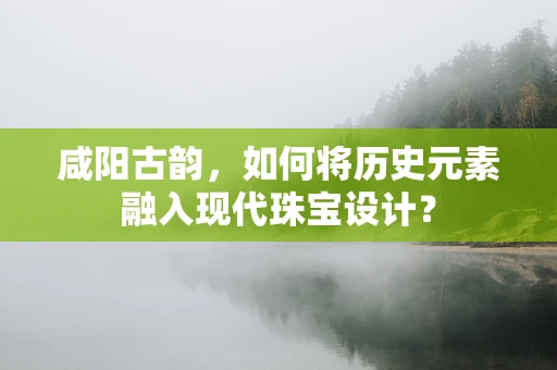 咸阳古韵，如何将历史元素融入现代珠宝设计？