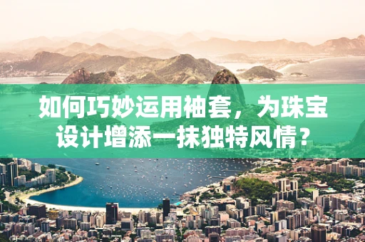 如何巧妙运用袖套，为珠宝设计增添一抹独特风情？
