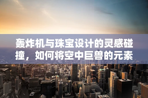 轰炸机与珠宝设计的灵感碰撞，如何将空中巨兽的元素融入精致饰品？