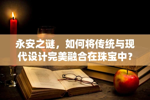 永安之谜，如何将传统与现代设计完美融合在珠宝中？