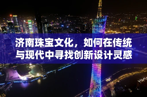 济南珠宝文化，如何在传统与现代中寻找创新设计灵感？