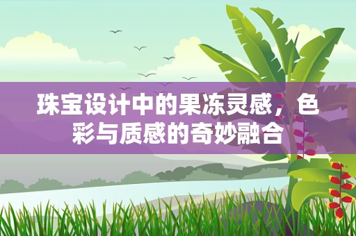 珠宝设计中的果冻灵感，色彩与质感的奇妙融合