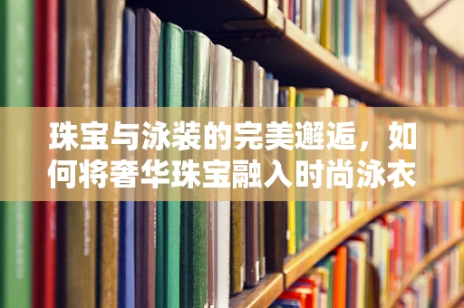 珠宝与泳装的完美邂逅，如何将奢华珠宝融入时尚泳衣设计？