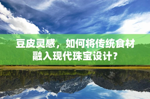 豆皮灵感，如何将传统食材融入现代珠宝设计？