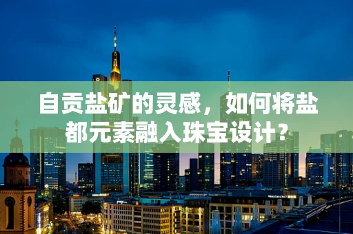 自贡盐矿的灵感，如何将盐都元素融入珠宝设计？