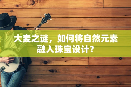 大麦之谜，如何将自然元素融入珠宝设计？