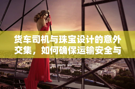 货车司机与珠宝设计的意外交集，如何确保运输安全与珍贵货品无损？