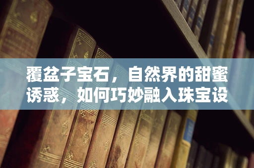 覆盆子宝石，自然界的甜蜜诱惑，如何巧妙融入珠宝设计？