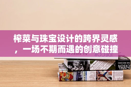 榨菜与珠宝设计的跨界灵感，一场不期而遇的创意碰撞