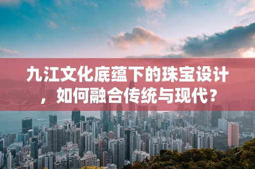 九江文化底蕴下的珠宝设计，如何融合传统与现代？