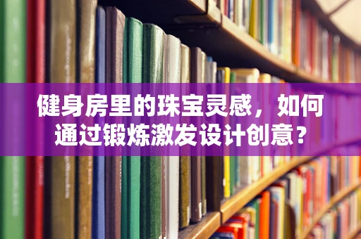 健身房里的珠宝灵感，如何通过锻炼激发设计创意？