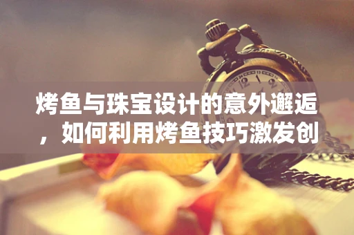 烤鱼与珠宝设计的意外邂逅，如何利用烤鱼技巧激发创意灵感？