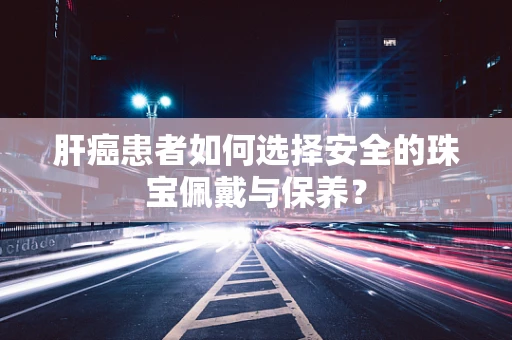 肝癌患者如何选择安全的珠宝佩戴与保养？