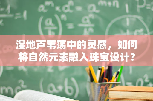 湿地芦苇荡中的灵感，如何将自然元素融入珠宝设计？