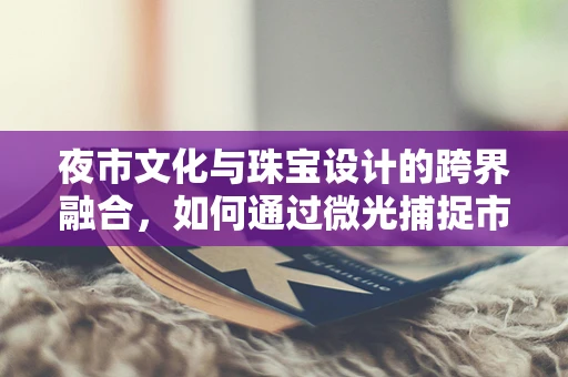 夜市文化与珠宝设计的跨界融合，如何通过微光捕捉市井故事？