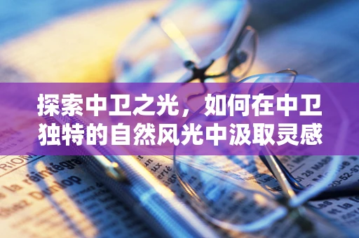 探索中卫之光，如何在中卫独特的自然风光中汲取灵感设计珠宝？