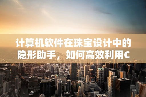 计算机软件在珠宝设计中的隐形助手，如何高效利用CAD软件提升设计效率？