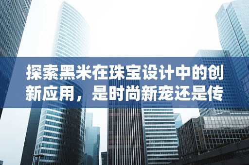 探索黑米在珠宝设计中的创新应用，是时尚新宠还是传统回归？