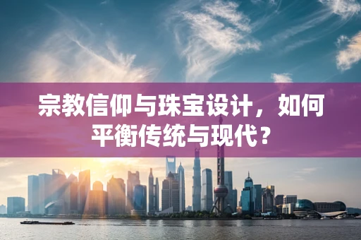 宗教信仰与珠宝设计，如何平衡传统与现代？