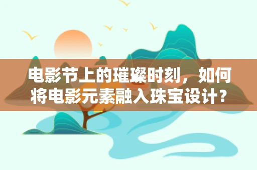 电影节上的璀璨时刻，如何将电影元素融入珠宝设计？