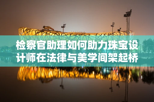 检察官助理如何助力珠宝设计师在法律与美学间架起桥梁？