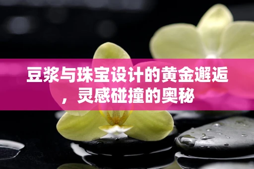豆浆与珠宝设计的黄金邂逅，灵感碰撞的奥秘