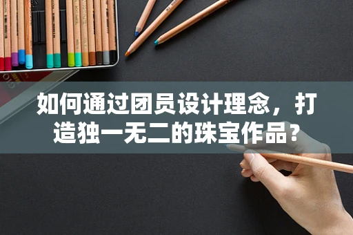 如何通过团员设计理念，打造独一无二的珠宝作品？