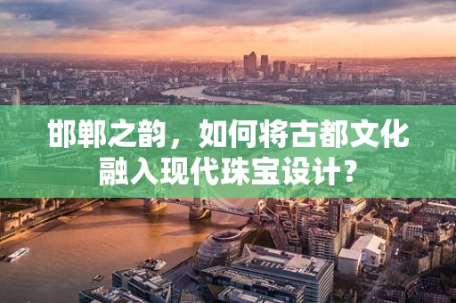 邯郸之韵，如何将古都文化融入现代珠宝设计？