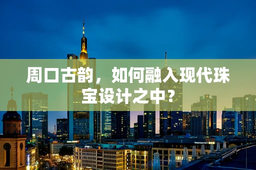 周口古韵，如何融入现代珠宝设计之中？