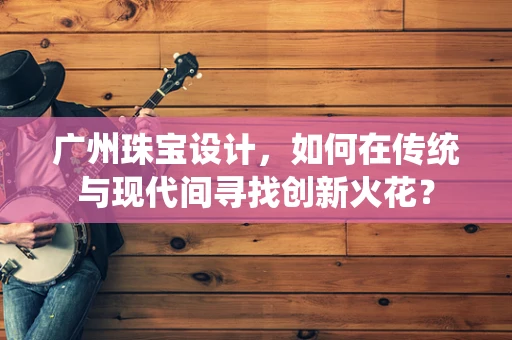 广州珠宝设计，如何在传统与现代间寻找创新火花？