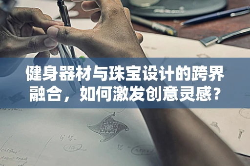 健身器材与珠宝设计的跨界融合，如何激发创意灵感？