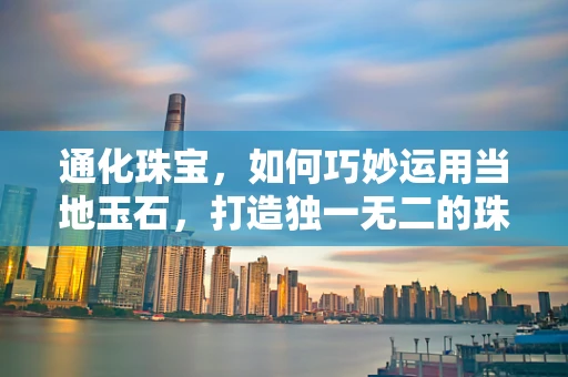 通化珠宝，如何巧妙运用当地玉石，打造独一无二的珠宝设计？