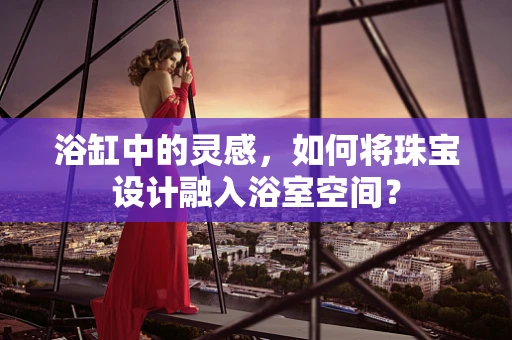 浴缸中的灵感，如何将珠宝设计融入浴室空间？