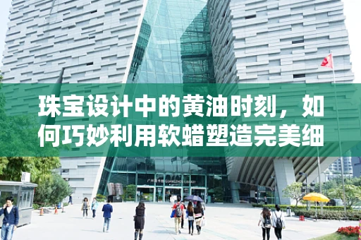 珠宝设计中的黄油时刻，如何巧妙利用软蜡塑造完美细节？