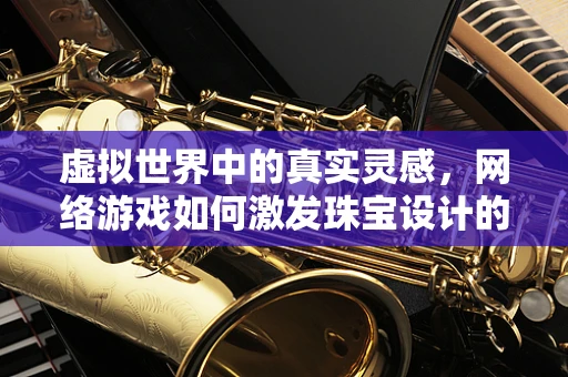 虚拟世界中的真实灵感，网络游戏如何激发珠宝设计的创新？