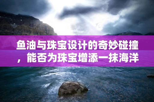 鱼油与珠宝设计的奇妙碰撞，能否为珠宝增添一抹海洋的灵动？