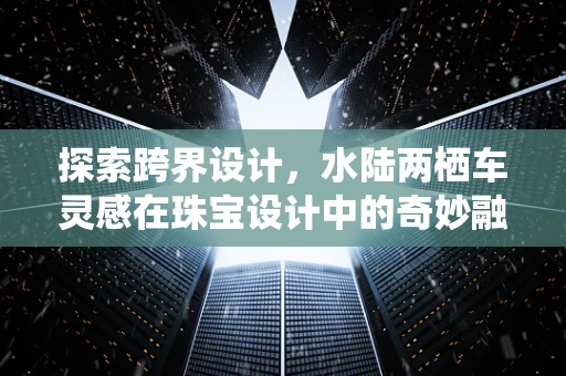 探索跨界设计，水陆两栖车灵感在珠宝设计中的奇妙融合