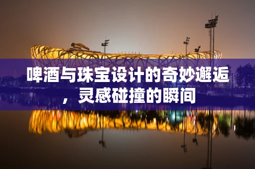 啤酒与珠宝设计的奇妙邂逅，灵感碰撞的瞬间