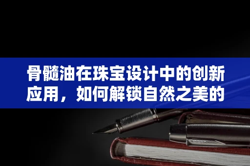 骨髓油在珠宝设计中的创新应用，如何解锁自然之美的秘密？