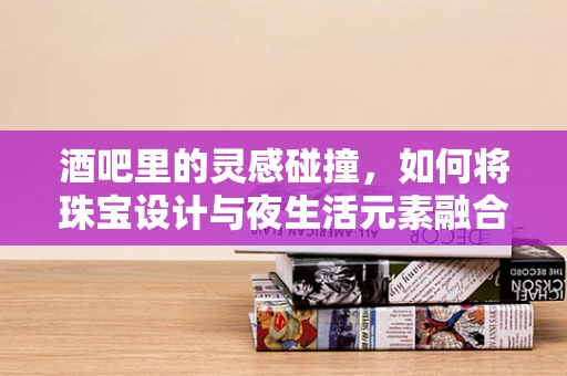 酒吧里的灵感碰撞，如何将珠宝设计与夜生活元素融合？