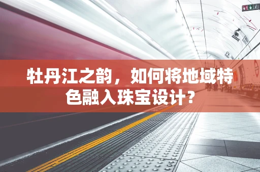 牡丹江之韵，如何将地域特色融入珠宝设计？