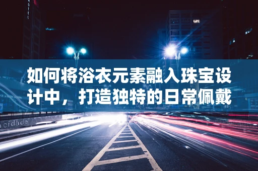 如何将浴衣元素融入珠宝设计中，打造独特的日常佩戴风格？