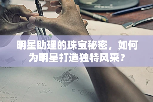 明星助理的珠宝秘密，如何为明星打造独特风采？