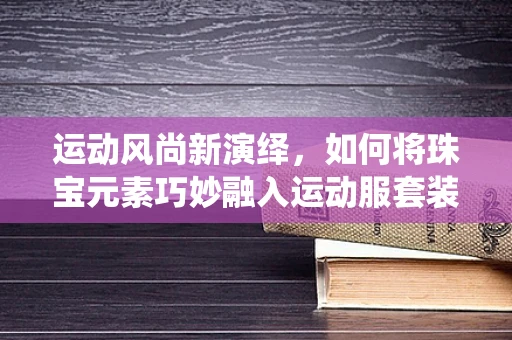运动风尚新演绎，如何将珠宝元素巧妙融入运动服套装设计中？