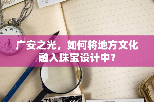 广安之光，如何将地方文化融入珠宝设计中？