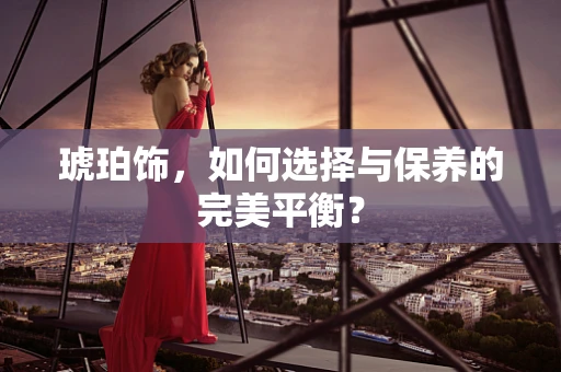 琥珀饰，如何选择与保养的完美平衡？